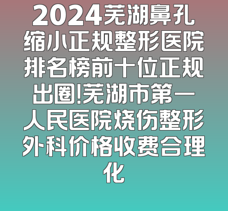 2024芜湖鼻孔缩小正规整形医院排名榜前十位正规出圈！芜湖市第一人民医院烧伤整形外科价格收费合理化