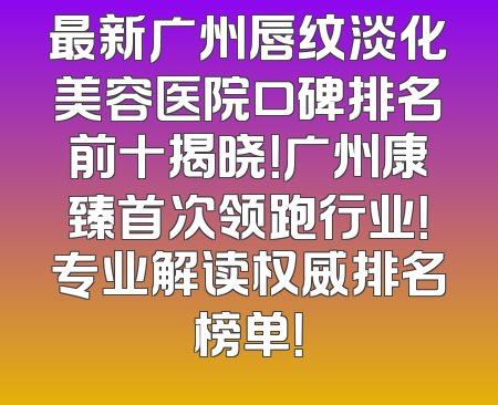 最新广州唇纹淡化美容医院口碑排名前十揭晓！广州康臻首次领跑行业！专业解读权威排名榜单！