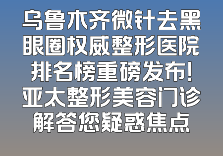乌鲁木齐微针去黑眼圈权威整形医院排名榜重磅发布！亚太整形美容门诊解答您疑惑焦点