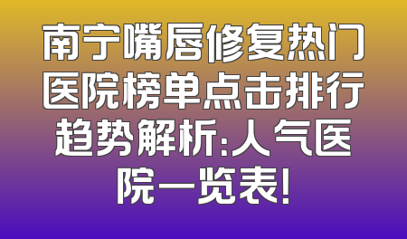 南宁嘴唇修复热门医院榜单点击排行趋势解析：人气医院一览表！