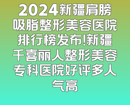 2024新疆肩膀吸脂整形美容医院排行榜发布！新疆千喜丽人整形美容专科医院好评多人气高