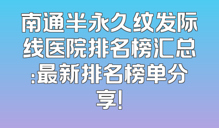 南通半永久纹发际线医院排名榜汇总：最新排名榜单分享！