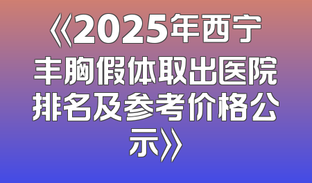 《2025年西宁丰胸假体取出医院排名及参考价格公示》