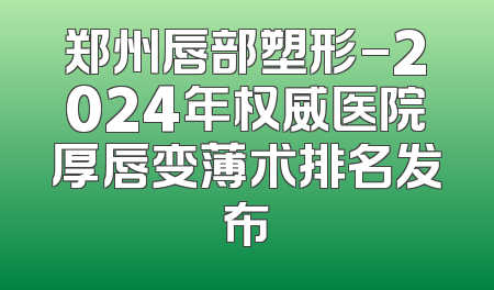 郑州唇部塑形-2024年权威医院厚唇变薄术排名发布