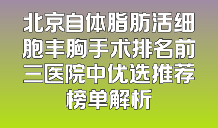 北京自体脂肪活细胞丰胸手术排名前三医院中优选推荐榜单解析