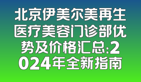 北京伊美尔美再生医疗美容门诊部优势及价格汇总：2024年全新指南