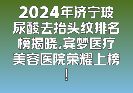 2024年济宁玻尿酸去抬头纹排名榜揭晓，宾梦医疗美容医院荣耀上榜！