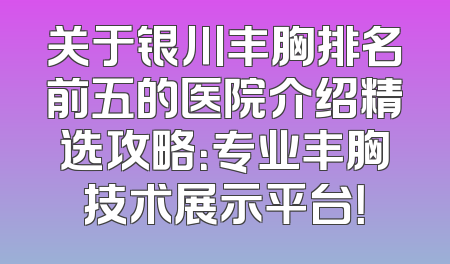 关于银川丰胸排名前五的医院介绍精选攻略：专业丰胸技术展示平台！