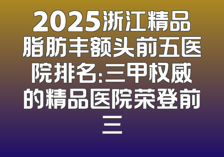 2025浙江精品脂肪丰额头前五医院排名：三甲权威的精品医院荣登前三
