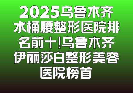 2025乌鲁木齐水桶腰整形医院排名前十！乌鲁木齐伊丽莎白整形美容医院榜首