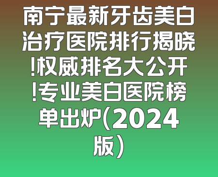 南宁最新牙齿美白治疗医院排行揭晓！权威排名大公开！专业美白医院榜单出炉（2024版）