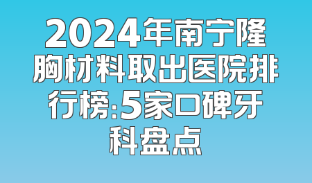 2024年南宁隆胸材料取出医院排行榜：5家口碑牙科盘点