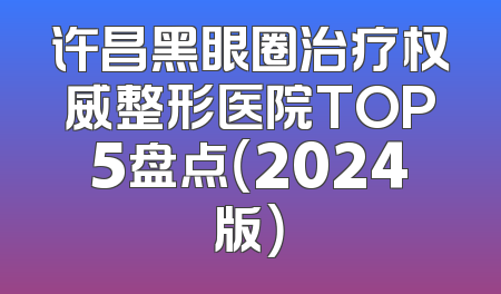 许昌黑眼圈治疗权威整形医院TOP5盘点（2024版）