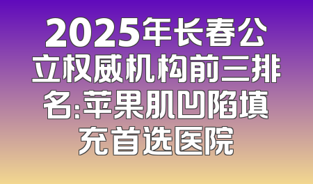 2025年长春公立权威机构前三排名：苹果肌凹陷填充首选医院