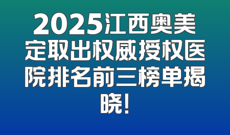 2025江西奥美定取出权威授权医院排名前三榜单揭晓！