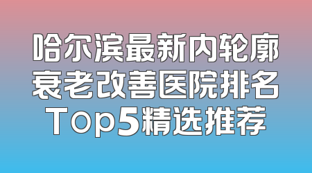 哈尔滨最新内轮廓衰老改善医院排名Top5精选推荐