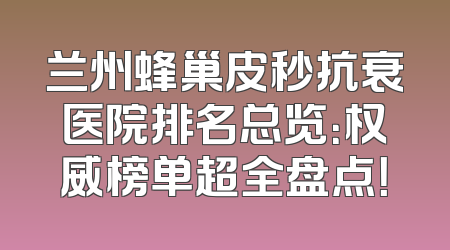 兰州蜂巢皮秒抗衰医院排名总览：权威榜单超全盘点！