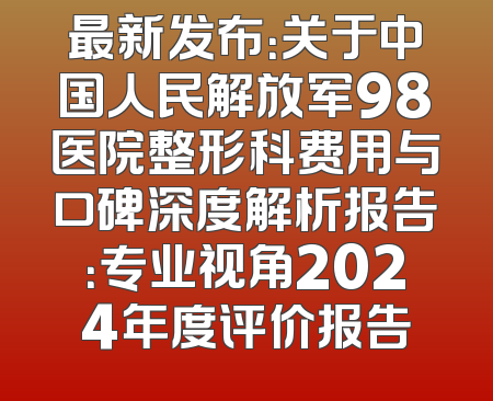 最新发布：关于中国人民解放军98医院整形科费用与口碑深度解析报告：专业视角2024年度评价报告