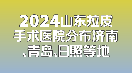 2024山东拉皮手术医院分布济南、青岛、日照等地