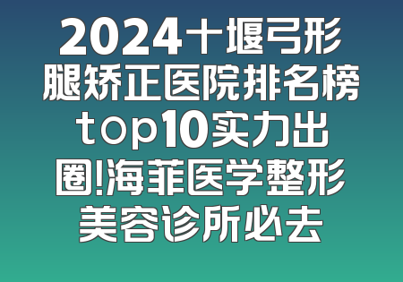 2024十堰弓形腿矫正医院排名榜top10实力出圈！海菲医学整形美容诊所必去