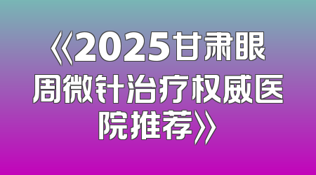 《2025甘肃眼周微针治疗权威医院推荐》