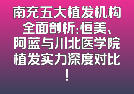南充五大植发机构全面剖析：恒美、阿蓝与川北医学院植发实力深度对比！