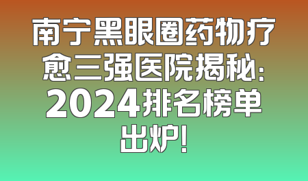 南宁黑眼圈药物疗愈三强医院揭秘：2024排名榜单出炉！