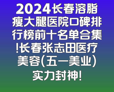 2024长春溶脂瘦大腿医院口碑排行榜前十名单合集！长春张志田医疗美容（五一美业）实力封神！
