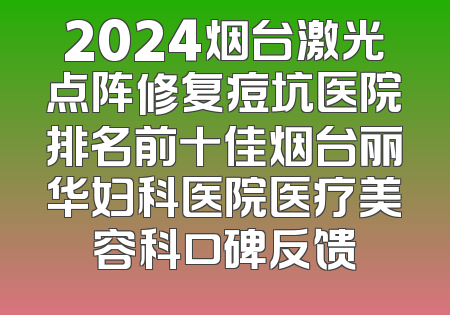 2024烟台激光点阵修复痘坑医院排名前十佳烟台丽华妇科医院医疗美容科口碑反馈