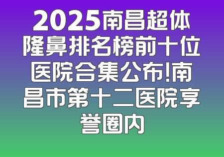 2025南昌超体隆鼻排名榜前十位医院合集公布！南昌市第十二医院享誉圈内