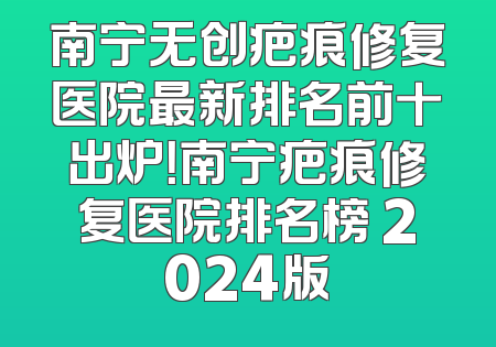 南宁无创疤痕修复医院最新排名前十出炉！南宁疤痕修复医院排名榜 2024版