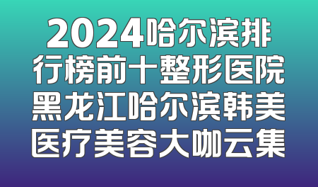 2024哈尔滨排行榜前十整形医院黑龙江哈尔滨韩美医疗美容大咖云集