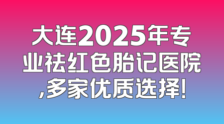 大连2025年专业祛红色胎记医院，多家优质选择！