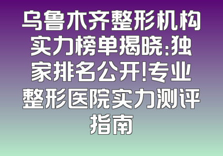 乌鲁木齐整形机构实力榜单揭晓：独家排名公开！专业整形医院实力测评指南