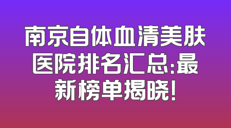 南京自体血清美肤医院排名汇总：最新榜单揭晓！