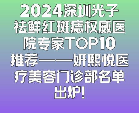 2024深圳光子祛鲜红斑痣权威医院专家TOP10推荐——妍熙悦医疗美容门诊部名单出炉！