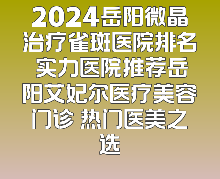 2024岳阳微晶治疗雀斑医院排名 实力医院推荐岳阳艾妃尔医疗美容门诊 热门医美之选