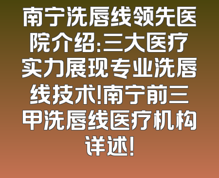 南宁洗唇线领先医院介绍：三大医疗实力展现专业洗唇线技术！南宁前三甲洗唇线医疗机构详述！