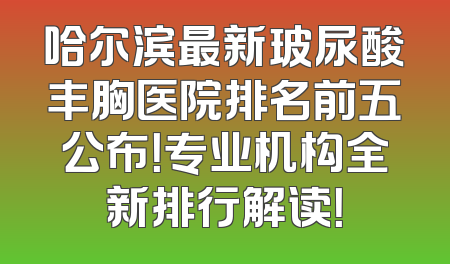 哈尔滨最新玻尿酸丰胸医院排名前五公布！专业机构全新排行解读！