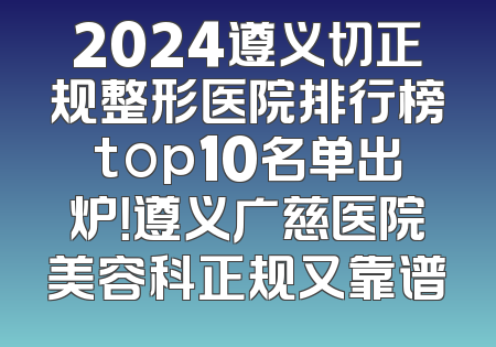 2024遵义切正规整形医院排行榜top10名单出炉！遵义广慈医院美容科正规又靠谱