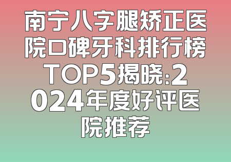 南宁八字腿矫正医院口碑牙科排行榜TOP5揭晓：2024年度好评医院推荐