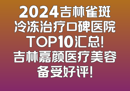 2024吉林雀斑冷冻治疗口碑医院TOP10汇总！吉林嘉颜医疗美容备受好评！