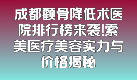 成都颧骨降低术医院排行榜来袭！索美医疗美容实力与价格揭秘