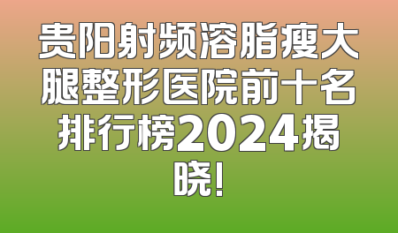 贵阳射频溶脂瘦大腿整形医院前十名排行榜2024揭晓!