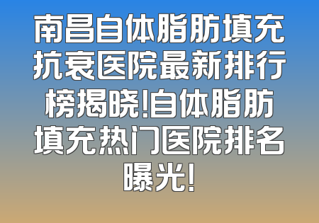 南昌自体脂肪填充抗衰医院最新排行榜揭晓！自体脂肪填充热门医院排名曝光！