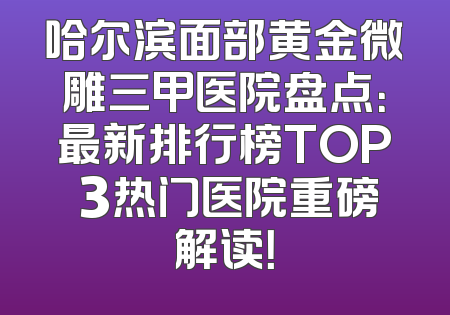 哈尔滨面部黄金微雕三甲医院盘点：最新排行榜TOP 3热门医院重磅解读！
