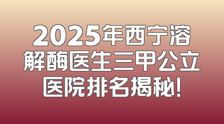 2025年西宁溶解酶医生三甲公立医院排名揭秘！