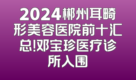 2024郴州耳畸形美容医院前十汇总！邓宝珍医疗诊所入围