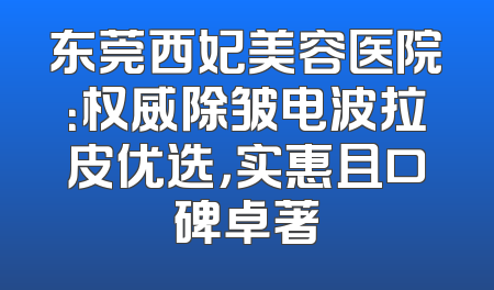 东莞西妃美容医院：权威除皱电波拉皮优选，实惠且口碑卓著