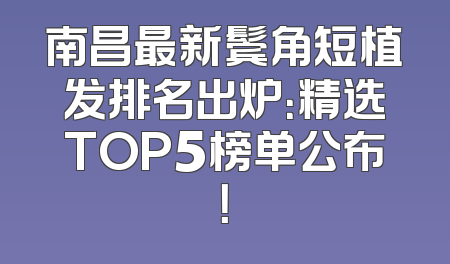 南昌最新鬓角短植发排名出炉：精选TOP5榜单公布！